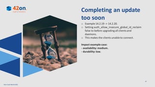 07
Completing an update
too soon
o Example 14.2.19 -> 14.2.20.
o Setting auth_allow_insecure_global_id_reclaim
false to before upgrading all clients and
daemons.
o This makes the clients unableto connect.
Impact example case:
- availability: medium.
- durability: low.
42on Ceph Month2021
 