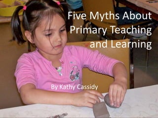 Five Myths AboutPrimary Teachingand Learning By Kathy Cassidy 
