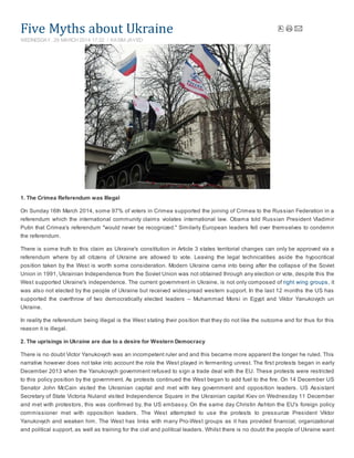 Five	Myths	about	Ukraine
1. The Crimea Referendum was Illegal
On Sunday 16th March 2014, some 97% of voters in Crimea supported the joining of Crimea to the Russian Federation in a
referendum which the international community claims violates international law. Obama told Russian President Vladimir
Putin that Crimea's referendum "would never be recognized." Similarly European leaders fell over themselves to condemn
the referendum.
There is some truth to this claim as Ukraine's constitution in Article 3 states territorial changes can only be approved via a
referendum where by all citizens of Ukraine are allowed to vote. Leaving the legal technicalities aside the hypocritical
position taken by the West is worth some consideration. Modern Ukraine came into being after the collapse of the Soviet
Union in 1991, Ukrainian Independence from the Soviet Union was not obtained through any election or vote, despite this the
West supported Ukraine's independence. The current government in Ukraine, is not only composed of right wing groups, it
was also not elected by the people of Ukraine but received widespread western support. In the last 12 months the US has
supported the overthrow of two democratically elected leaders – Muhammad Morsi in Egypt and Viktor Yanukovych un
Ukraine.
In reality the referendum being illegal is the West stating their position that they do not like the outcome and for thus for this
reason it is illegal.
2. The uprisings in Ukraine are due to a desire for Western Democracy
There is no doubt Victor Yanukovych was an incompetent ruler and and this became more apparent the longer he ruled. This
narrative however does not take into account the role the West played in fermenting unrest. The first protests began in early
December 2013 when the Yanukovych government refused to sign a trade deal with the EU. These protests were restricted
to this policy position by the government. As protests continued the West began to add fuel to the fire. On 14 December US
Senator John McCain visited the Ukrainian capital and met with key government and opposition leaders. US Assistant
Secretary of State Victoria Nuland visited Independence Square in the Ukrainian capital Kiev on Wednesday 11 December
and met with protestors, this was confirmed by, the US embassy. On the same day Christin Ashton the EU's foreign policy
commissioner met with opposition leaders. The West attempted to use the protests to pressurize President Viktor
Yanukovych and weaken him. The West has links with many Pro-West groups as it has provided financial, organizational
and political support, as well as training for the civil and political leaders. Whilst there is no doubt the people of Ukraine want
WEDNESDAY, 26 MARCH 2014 17:32 KASIM JAVED
 