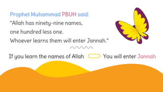 Prophet Muhammad PBUH said:
“Allah has ninety-nine names,
one hundred less one.
Whoever learns them will enter Jannah.”
If you learn the names of Allah You will enter Jannah
 