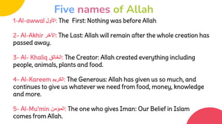 1-Al-awwal ‫األول‬: The First: Nothing was before Allah
2- Al-Akhir ‫اآلخر‬: The Last: Allah will remain after the whole creation has
passed away.
3- Al- Khaliq ‫الخالق‬: The Creator: Allah created everything including
people, animals, plants and food.
4- Al-Kareem ‫الكريم‬: The Generous: Allah has given us so much, and
continues to give us whatever we need from food, money, knowledge
and more.
5- Al-Mu’min ‫المؤمن‬: The one who gives Iman: Our Belief in Islam
comes from Allah.
Five names of Allah
 