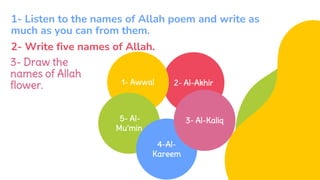 2- Al-Akhir
1- Awwal
5- Al-
Mu’min
4-Al-
Kareem
3- Al-Kaliq
1- Listen to the names of Allah poem and write as
much as you can from them.
3- Draw the
names of Allah
flower.
2- Write five names of Allah.
 