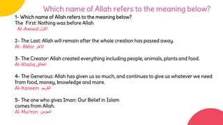1- Which name of Allah refers to the meaning below?
The First: Nothing was before Allah
Al-Awwal ‫األول‬
2- The Last: Allah will remain after the whole creation has passed away.
Al- Akhir ‫اآلخر‬
3- The Creator: Allah created everything including people, animals, plants and food.
Al-Khaliq ‫الخالق‬
4- The Generous: Allah has given us so much, and continues to give us whatever we need
from food, money, knowledge and more.
Al-Kareem ‫الكريم‬
5- The one who gives Iman: Our Belief in Islam
comes from Allah.
Al-Mu’min ‫المؤمن‬
Which name of Allah refers to the meaning below?
 