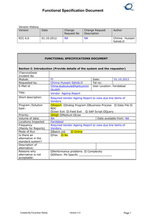 Functional Specification Document
Version History
Version Date Change
Request No
Change Request
Description
Author
ECC 6.0 01.10.2012 NA NA Chinna Hussain
Saheb.D
Created By Purandhar Reddy Version V.0 Page 1
FUNCTIONAL SPECIFICATIONS DOCUMENT
Section I: Introduction (Provide details of the system and the requestor)
ITserviceDesk
Incident No
Module: FI Date: 01.10.2012
Requested by: Chinna Hussain Saheb.D Tel no:
E-Mail id China.dudeukula@kpitcummi
ns.com
User Location: Faridabad
Title: Vendor Ageing Report
Short description: Required Vendor Ageing Report to view due line items of
Vendors
Program /Solution
type:
Report Dialog Program Business Process  Data File 
BDC
User Exit  Field Exit  SAP Script Query
Priority: High Medium Low
Volume of data: NA Date available from: NA
Locations Impacted Faridabad
Frequency
(Mainly for Reports)
Required Vendor Ageing Report to view due line items of
Vendors
Mode of Run Batch job  Online
Is there an
alternative in the
standard system?
Yes  No
Description of
alternative:
Reasons why
alternative is not
acceptable:
Performance problems  Complexity
Others: Pls Specify ____________________
 
