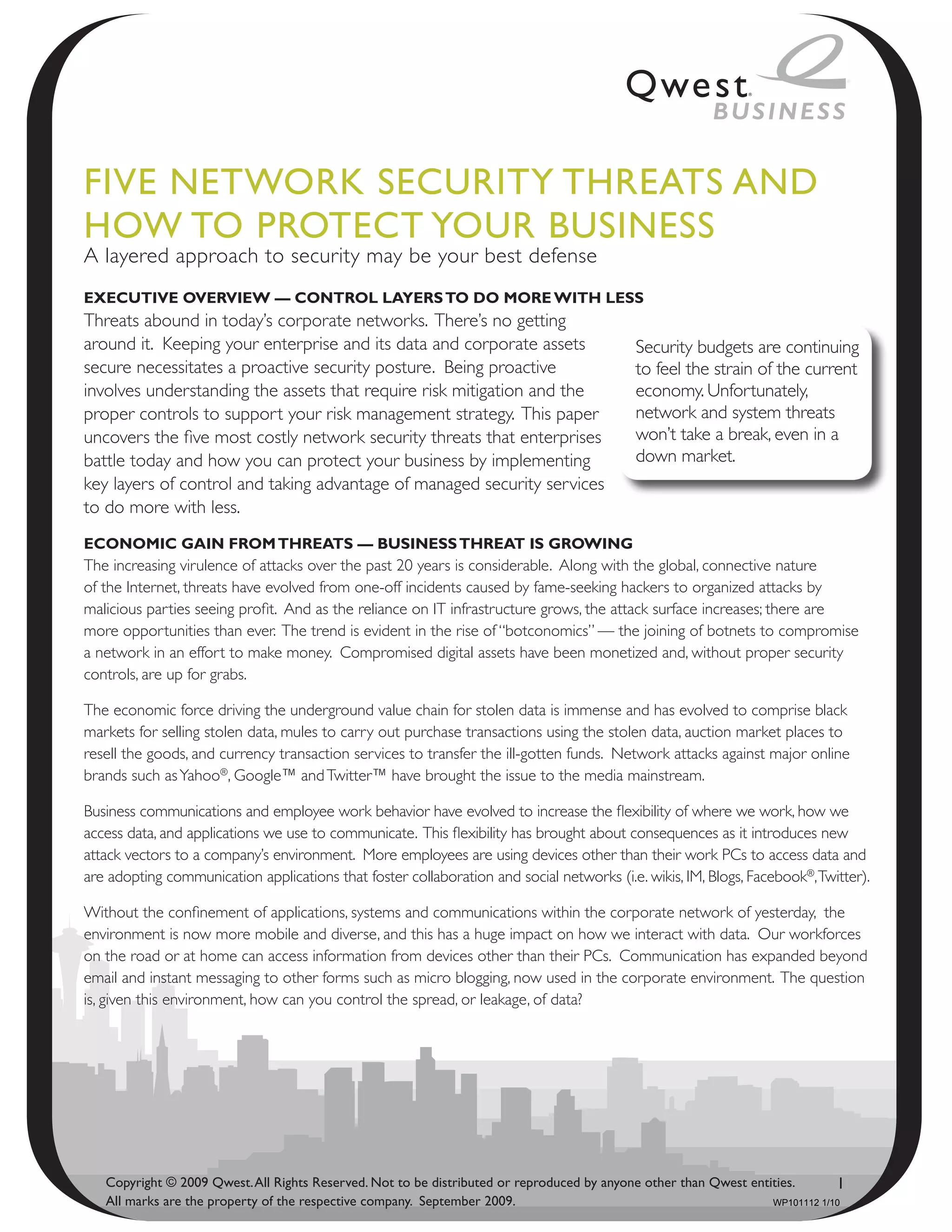 Five NetwoRk SeCuRity thReAtS ANd
how to PRoteCt youR BuSiNeSS
A layered approach to security may be your best defense
ExEcutivE OvErviEw — cOntrOl layErs tO dO mOrE with lEss
Threats abound in today’s corporate networks. There’s no getting
around it. Keeping your enterprise and its data and corporate assets                        Security budgets are continuing
secure necessitates a proactive security posture. Being proactive                           to feel the strain of the current
involves understanding the assets that require risk mitigation and the                      economy. Unfortunately,
proper controls to support your risk management strategy. This paper                        network and system threats
uncovers the five most costly network security threats that enterprises                     won’t take a break, even in a
battle today and how you can protect your business by implementing                          down market.
key layers of control and taking advantage of managed security services
to do more with less.
EcOnOmic gain frOm thrEats — businEss thrEat is grOwing
The increasing virulence of attacks over the past 20 years is considerable. Along with the global, connective nature
of the Internet, threats have evolved from one-off incidents caused by fame-seeking hackers to organized attacks by
malicious parties seeing profit. And as the reliance on IT infrastructure grows, the attack surface increases; there are
more opportunities than ever. The trend is evident in the rise of “botconomics” — the joining of botnets to compromise
a network in an effort to make money. Compromised digital assets have been monetized and, without proper security
controls, are up for grabs.

The economic force driving the underground value chain for stolen data is immense and has evolved to comprise black
markets for selling stolen data, mules to carry out purchase transactions using the stolen data, auction market places to
resell the goods, and currency transaction services to transfer the ill-gotten funds. Network attacks against major online
brands such as Yahoo®, Google™ and Twitter™ have brought the issue to the media mainstream.

Business communications and employee work behavior have evolved to increase the flexibility of where we work, how we
access data, and applications we use to communicate. This flexibility has brought about consequences as it introduces new
attack vectors to a company’s environment. More employees are using devices other than their work PCs to access data and
are adopting communication applications that foster collaboration and social networks (i.e. wikis, IM, Blogs, Facebook®, Twitter).

Without the confinement of applications, systems and communications within the corporate network of yesterday, the
environment is now more mobile and diverse, and this has a huge impact on how we interact with data. Our workforces
on the road or at home can access information from devices other than their PCs. Communication has expanded beyond
email and instant messaging to other forms such as micro blogging, now used in the corporate environment. The question
is, given this environment, how can you control the spread, or leakage, of data?




   Copyright © 2009 Qwest. All Rights Reserved. Not to be distributed or reproduced by anyone other than Qwest entities.       1
   All marks are the property of the respective company. September 2009.                                           WP101112 1/10
 