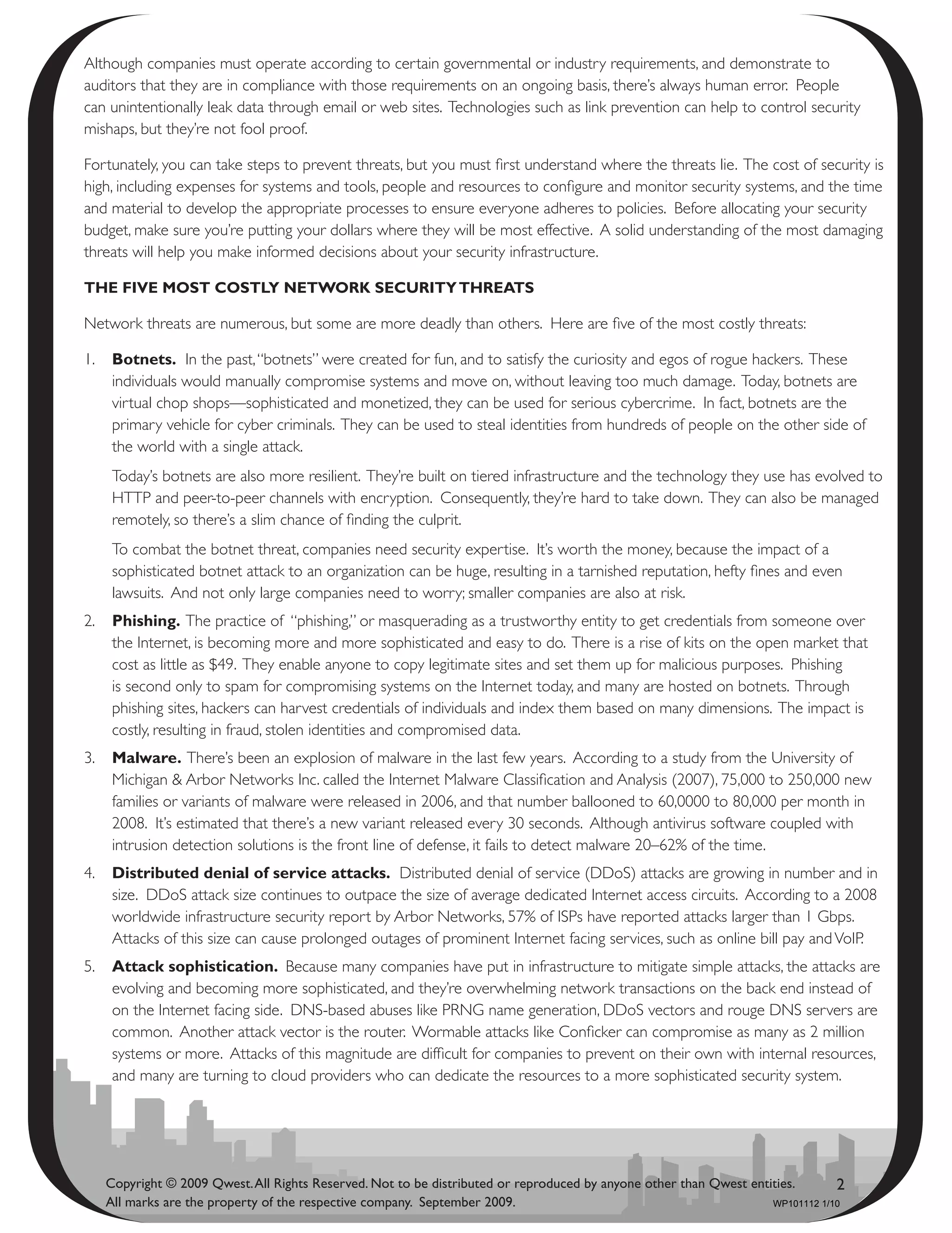 Although companies must operate according to certain governmental or industry requirements, and demonstrate to
auditors that they are in compliance with those requirements on an ongoing basis, there’s always human error. People
can unintentionally leak data through email or web sites. Technologies such as link prevention can help to control security
mishaps, but they’re not fool proof.

Fortunately, you can take steps to prevent threats, but you must first understand where the threats lie. The cost of security is
high, including expenses for systems and tools, people and resources to configure and monitor security systems, and the time
and material to develop the appropriate processes to ensure everyone adheres to policies. Before allocating your security
budget, make sure you’re putting your dollars where they will be most effective. A solid understanding of the most damaging
threats will help you make informed decisions about your security infrastructure.

thE fivE mOst cOstly nEtwOrk sEcurity thrEats

Network threats are numerous, but some are more deadly than others. Here are five of the most costly threats:

1.    botnets. In the past, “botnets” were created for fun, and to satisfy the curiosity and egos of rogue hackers. These
      individuals would manually compromise systems and move on, without leaving too much damage. Today, botnets are
      virtual chop shops—sophisticated and monetized, they can be used for serious cybercrime. In fact, botnets are the
      primary vehicle for cyber criminals. They can be used to steal identities from hundreds of people on the other side of
      the world with a single attack.
      Today’s botnets are also more resilient. They’re built on tiered infrastructure and the technology they use has evolved to
      HTTP and peer-to-peer channels with encryption. Consequently, they’re hard to take down. They can also be managed
      remotely, so there’s a slim chance of finding the culprit.
      To combat the botnet threat, companies need security expertise. It’s worth the money, because the impact of a
      sophisticated botnet attack to an organization can be huge, resulting in a tarnished reputation, hefty fines and even
      lawsuits. And not only large companies need to worry; smaller companies are also at risk.
2.    Phishing. The practice of “phishing,” or masquerading as a trustworthy entity to get credentials from someone over
      the Internet, is becoming more and more sophisticated and easy to do. There is a rise of kits on the open market that
      cost as little as $49. They enable anyone to copy legitimate sites and set them up for malicious purposes. Phishing
      is second only to spam for compromising systems on the Internet today, and many are hosted on botnets. Through
      phishing sites, hackers can harvest credentials of individuals and index them based on many dimensions. The impact is
      costly, resulting in fraud, stolen identities and compromised data.
3.    malware. There’s been an explosion of malware in the last few years. According to a study from the University of
      Michigan & Arbor Networks Inc. called the Internet Malware Classification and Analysis (2007), 75,000 to 250,000 new
      families or variants of malware were released in 2006, and that number ballooned to 60,0000 to 80,000 per month in
      2008. It’s estimated that there’s a new variant released every 30 seconds. Although antivirus software coupled with
      intrusion detection solutions is the front line of defense, it fails to detect malware 20–62% of the time.
4.    distributed denial of service attacks. Distributed denial of service (DDoS) attacks are growing in number and in
      size. DDoS attack size continues to outpace the size of average dedicated Internet access circuits. According to a 2008
      worldwide infrastructure security report by Arbor Networks, 57% of ISPs have reported attacks larger than 1 Gbps.
      Attacks of this size can cause prolonged outages of prominent Internet facing services, such as online bill pay and VoIP.
5.    attack sophistication. Because many companies have put in infrastructure to mitigate simple attacks, the attacks are
      evolving and becoming more sophisticated, and they’re overwhelming network transactions on the back end instead of
      on the Internet facing side. DNS-based abuses like PRNG name generation, DDoS vectors and rouge DNS servers are
      common. Another attack vector is the router. Wormable attacks like Conficker can compromise as many as 2 million
      systems or more. Attacks of this magnitude are difficult for companies to prevent on their own with internal resources,
      and many are turning to cloud providers who can dedicate the resources to a more sophisticated security system.




     Copyright © 2009 Qwest. All Rights Reserved. Not to be distributed or reproduced by anyone other than Qwest entities.       2
     All marks are the property of the respective company. September 2009.                                           WP101112 1/10
 