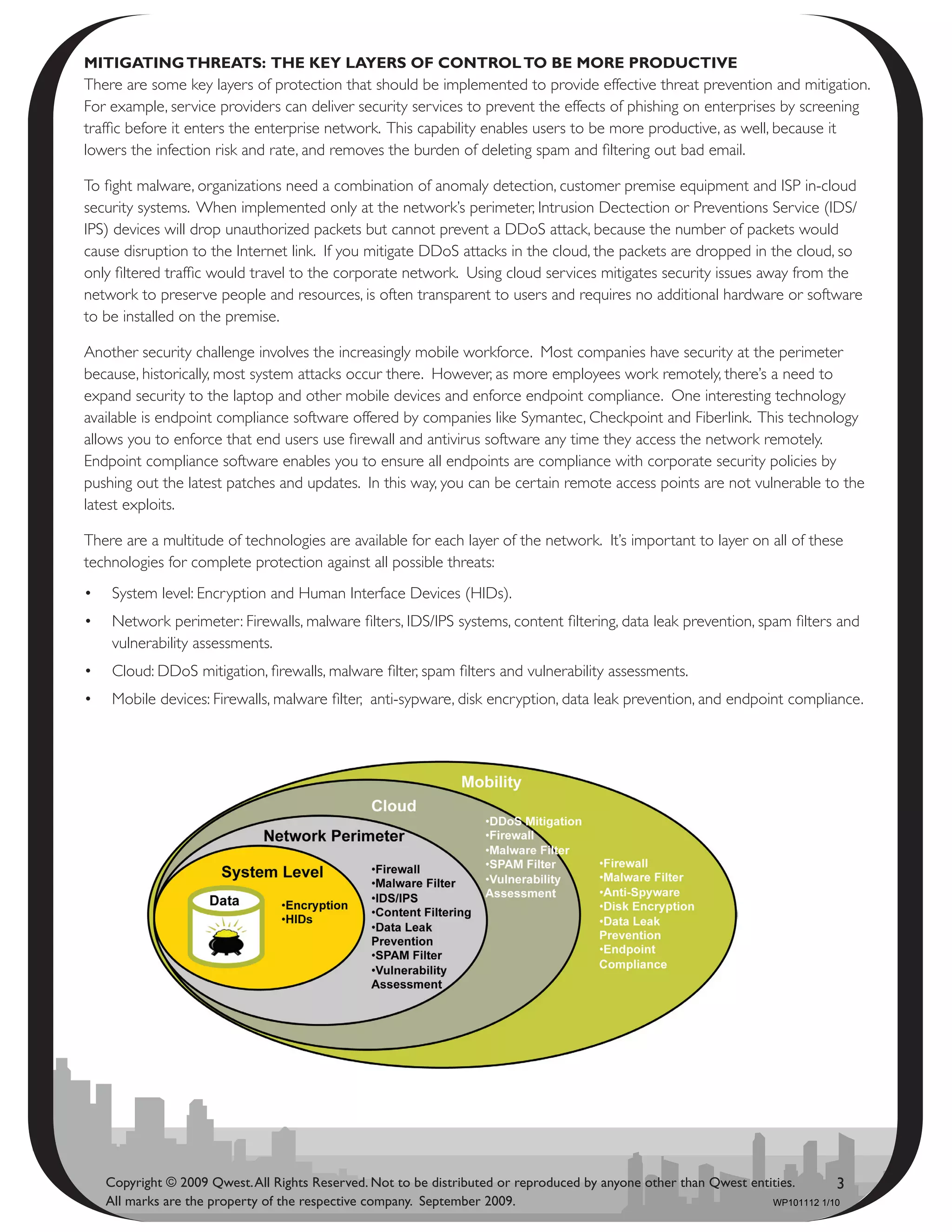 mitigating thrEats: thE kEy layErs Of cOntrOl tO bE mOrE PrOductivE
There are some key layers of protection that should be implemented to provide effective threat prevention and mitigation.
For example, service providers can deliver security services to prevent the effects of phishing on enterprises by screening
traffic before it enters the enterprise network. This capability enables users to be more productive, as well, because it
lowers the infection risk and rate, and removes the burden of deleting spam and filtering out bad email.

To fight malware, organizations need a combination of anomaly detection, customer premise equipment and ISP in-cloud
security systems. When implemented only at the network’s perimeter, Intrusion Dectection or Preventions Service (IDS/
IPS) devices will drop unauthorized packets but cannot prevent a DDoS attack, because the number of packets would
cause disruption to the Internet link. If you mitigate DDoS attacks in the cloud, the packets are dropped in the cloud, so
only filtered traffic would travel to the corporate network. Using cloud services mitigates security issues away from the
network to preserve people and resources, is often transparent to users and requires no additional hardware or software
to be installed on the premise.

Another security challenge involves the increasingly mobile workforce. Most companies have security at the perimeter
because, historically, most system attacks occur there. However, as more employees work remotely, there’s a need to
expand security to the laptop and other mobile devices and enforce endpoint compliance. One interesting technology
available is endpoint compliance software offered by companies like Symantec, Checkpoint and Fiberlink. This technology
allows you to enforce that end users use firewall and antivirus software any time they access the network remotely.
Endpoint compliance software enables you to ensure all endpoints are compliance with corporate security policies by
pushing out the latest patches and updates. In this way, you can be certain remote access points are not vulnerable to the
latest exploits.

There are a multitude of technologies are available for each layer of the network. It’s important to layer on all of these
technologies for complete protection against all possible threats:
•	 System level: Encryption and Human Interface Devices (HIDs).
•	 Network perimeter: Firewalls, malware filters, IDS/IPS systems, content filtering, data leak prevention, spam filters and
   vulnerability assessments.
•	 Cloud: DDoS mitigation, firewalls, malware filter, spam filters and vulnerability assessments.
•	 Mobile devices: Firewalls, malware filter, anti-sypware, disk encryption, data leak prevention, and endpoint compliance.




   Copyright © 2009 Qwest. All Rights Reserved. Not to be distributed or reproduced by anyone other than Qwest entities.       3
   All marks are the property of the respective company. September 2009.                                           WP101112 1/10
 