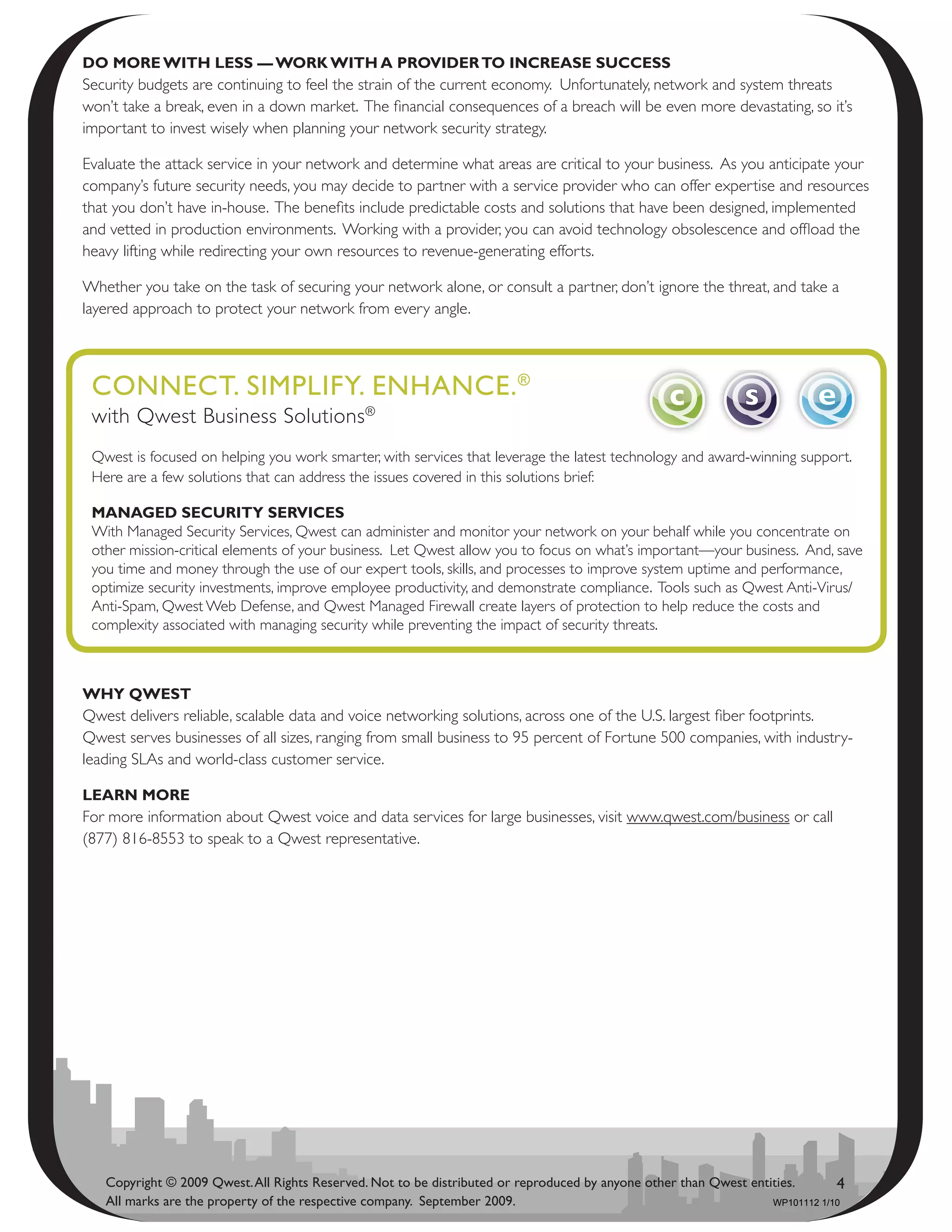 dO mOrE with lEss — wOrk with a PrOvidEr tO incrEasE succEss
Security budgets are continuing to feel the strain of the current economy. Unfortunately, network and system threats
won’t take a break, even in a down market. The financial consequences of a breach will be even more devastating, so it’s
important to invest wisely when planning your network security strategy.

Evaluate the attack service in your network and determine what areas are critical to your business. As you anticipate your
company’s future security needs, you may decide to partner with a service provider who can offer expertise and resources
that you don’t have in-house. The benefits include predictable costs and solutions that have been designed, implemented
and vetted in production environments. Working with a provider, you can avoid technology obsolescence and offload the
heavy lifting while redirecting your own resources to revenue-generating efforts.

Whether you take on the task of securing your network alone, or consult a partner, don’t ignore the threat, and take a
layered approach to protect your network from every angle.



 CoNNeCt. SimPliFy. eNhANCe. ®
 with Qwest Business Solutions®
 Qwest is focused on helping you work smarter, with services that leverage the latest technology and award-winning support.
 Here are a few solutions that can address the issues covered in this solutions brief:

 managEd sEcurity sErvicEs
 With Managed Security Services, Qwest can administer and monitor your network on your behalf while you concentrate on
 other mission-critical elements of your business. Let Qwest allow you to focus on what’s important—your business. And, save
 you time and money through the use of our expert tools, skills, and processes to improve system uptime and performance,
 optimize security investments, improve employee productivity, and demonstrate compliance. Tools such as Qwest Anti-Virus/
 Anti-Spam, Qwest Web Defense, and Qwest Managed Firewall create layers of protection to help reduce the costs and
 complexity associated with managing security while preventing the impact of security threats.



why QwEst
Qwest delivers reliable, scalable data and voice networking solutions, across one of the U.S. largest fiber footprints.
Qwest serves businesses of all sizes, ranging from small business to 95 percent of Fortune 500 companies, with industry-
leading SLAs and world-class customer service.

lEarn mOrE
For more information about Qwest voice and data services for large businesses, visit www.qwest.com/business or call
(877) 816-8553 to speak to a Qwest representative.




   Copyright © 2009 Qwest. All Rights Reserved. Not to be distributed or reproduced by anyone other than Qwest entities.       4
   All marks are the property of the respective company. September 2009.                                           WP101112 1/10
 