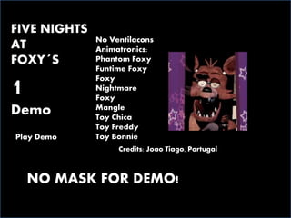 FIVE NIGHTS
AT
FOXY´S
1
Demo
Play Demo
Credits: Joao Tiago, Portugal
No Ventilacons
Animatronics:
Phantom Foxy
Funtime Foxy
Foxy
Nightmare
Foxy
Mangle
Toy Chica
Toy Freddy
Toy Bonnie
NO MASK FOR DEMO!
 