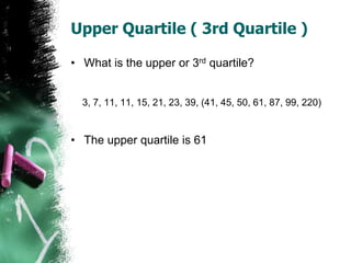 Upper Quartile ( 3rd Quartile )
• What is the upper or 3rd quartile?
3, 7, 11, 11, 15, 21, 23, 39, (41, 45, 50, 61, 87, 99...