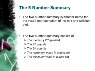 The 5 Number Summary
• The five number summary is another name for
the visual representation of the box and whisker
plot.
...