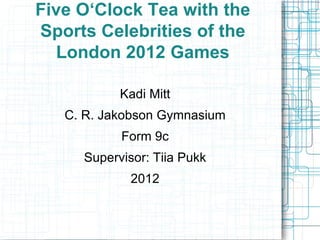 Five O‘Clock Tea with the Sports Celebrities of the London 2012 Games Kadi Mitt C. R. Jakobson Gymnasium Form 9c Supervisor: Tiia Pukk 2012 