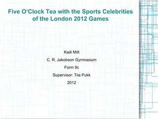 Five O‘Clock Tea with the Sports Celebrities of the London 2012 Games Kadi Mitt C. R. Jakobson Gymnasium Form 9c Supervisor : Tiia Pukk 2012 