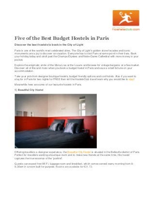 Five of the Best Budget Hostels in Paris
Discover the best hostels to book in the City of Light
Paris is one of the world's most celebrated cities. The City of Light's golden stone facades and iconic
monuments are a joy to discover on vacation. Everyone has to visit Paris at some point in their lives. Book
your holiday today and stroll past the Champs-Élysées and Notre-Dame Cathedral with more money in your
pocket.
Explore the enigmatic smile of the Mona Lisa at the Louvre and browse for vintage bargains at a flea market.
Discover all of this and more when you book a budget hostel in Paris and save a small fortune on your
accommodation.
Take your pick from designer boutique hostels, budget friendly options and cool hotels. Also if you want to
stay for in Paris for two nights for FREE then tell the HostelsClub travel team why you would like to stay!
Meanwhile here are some of our favourite hostels in Paris.
1) Beautiful City Hostel
Offering travellers a designer experience, the Beautiful City Hostel is situated in the Belleville district of Paris.
Perfect for travellers wanting a boutique room and to make new friends at the same time, this hostel
captures the true essence of the 'poshtel'.
Guests can expect free Wi-Fi, luggage room and breakfast, which comes served every morning from 8-
9.30am in a room built for purpose. Rooms are available for €31.73.
 