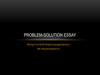 PROBLEM-SOLUTION ESSAY
 Writing II (for A2-B1 English language learners)
            http://benjaminstewart.co
 