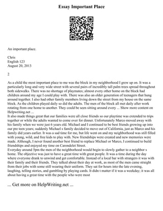 Essay Important Place
An important place.
Chris
English 123
August 20, 2013
2
As a child the most important place to me was the block in my neighborhood I grew up on. It was a
particularly long and very wide street with several pairs of incredibly tall palm trees spread throughout
both sidewalks. There was no shortage of playmates; almost every other home on the block had
children around my age I could play with. There was also an older generation of teenagers that hung
around together. I also had other family members living down the street from my house on the same
block. As the children played daily so did the adults. The men of the block all met daily after work
rotating from one home to another. They could be seen sitting around every ... Show more content on
Helpwriting.net ...
It also made things great that our families were all close friends so our playtime was extended to trips
together or while the adults wanted to come over for dinner. Unfortunately Marco moved away with
his family when we were just 6 years old. Michael and I continued to be best friends growing up into
our pre teen years; suddenly Michael s family decided to move out of California, just as Marco and his
family did years earlier. It was a sad time for me, but life went on and my neighborhood was still filled
with young, wild, and free kids to play with. New friendships were created and new memories were
made. Although, I never found another best friend to replace Michael or Marco, I continued to build
friendships and enjoyed my time on Carondelet Street.
Everyday around 5pm the men of the neighborhood would begin to slowly gather to a neighbor s
home. The objective was just to have a great time with great people. It was a time during the day
where everyone drank to unwind and get comfortable. Instead of a local bar with strangers it was with
their family and their friends. They talked about their day at work, as most of the men came straight
from their jobs with some still wearing their uniform. They sat for hours into the late evening,
laughing, telling stories, and gambling by playing cards. It didn t matter if it was a weekday; it was all
about having a great time with the people who were most
... Get more on HelpWriting.net ...
 