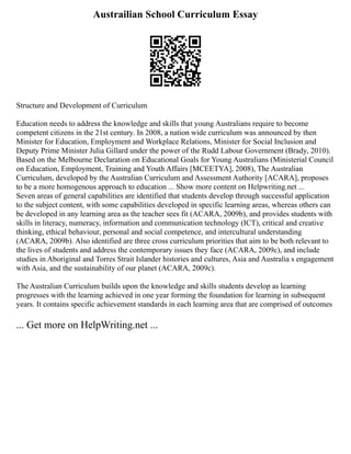 Austrailian School Curriculum Essay
Structure and Development of Curriculum
Education needs to address the knowledge and skills that young Australians require to become
competent citizens in the 21st century. In 2008, a nation wide curriculum was announced by then
Minister for Education, Employment and Workplace Relations, Minister for Social Inclusion and
Deputy Prime Minister Julia Gillard under the power of the Rudd Labour Government (Brady, 2010).
Based on the Melbourne Declaration on Educational Goals for Young Australians (Ministerial Council
on Education, Employment, Training and Youth Affairs [MCEETYA], 2008), The Australian
Curriculum, developed by the Australian Curriculum and Assessment Authority [ACARA], proposes
to be a more homogenous approach to education ... Show more content on Helpwriting.net ...
Seven areas of general capabilities are identified that students develop through successful application
to the subject content, with some capabilities developed in specific learning areas, whereas others can
be developed in any learning area as the teacher sees fit (ACARA, 2009b), and provides students with
skills in literacy, numeracy, information and communication technology (ICT), critical and creative
thinking, ethical behaviour, personal and social competence, and intercultural understanding
(ACARA, 2009b). Also identified are three cross curriculum priorities that aim to be both relevant to
the lives of students and address the contemporary issues they face (ACARA, 2009c), and include
studies in Aboriginal and Torres Strait Islander histories and cultures, Asia and Australia s engagement
with Asia, and the sustainability of our planet (ACARA, 2009c).
The Australian Curriculum builds upon the knowledge and skills students develop as learning
progresses with the learning achieved in one year forming the foundation for learning in subsequent
years. It contains specific achievement standards in each learning area that are comprised of outcomes
... Get more on HelpWriting.net ...
 