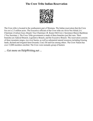 The Crow Tribe Indian Reservation
The Crow tribe is located in the southeastern part of Montana. The Indian reservation that the Crow
live on is 2.3 million acres. The Executive officials of the Crow tribe are Alvin Not Afraid, Jr (
Chairman ) Carlson Goes Ahead ( Vice Chairman ) R. Knute Old Crow ( Secretary) Shawn Backbone
( Vice Secretary ). The Crow Tribe government is made of three branches just like ours. Their
branches are Judicial Branch, Legislative Branch, and the Executive Branch. The reservation consists
of three mountain ranges, two river basins, as well as substantial natural resources including Grazing
lands, dryland and irrigated farm Grounds, Coal, Oil and Gas among others. The Crow Nation has
over 13,000 members enrolled. The Crow were nomadic group of hunters
... Get more on HelpWriting.net ...
 