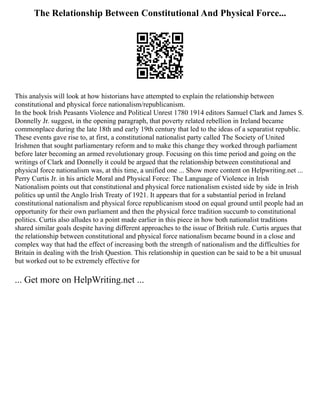 The Relationship Between Constitutional And Physical Force...
This analysis will look at how historians have attempted to explain the relationship between
constitutional and physical force nationalism/republicanism.
In the book Irish Peasants Violence and Political Unrest 1780 1914 editors Samuel Clark and James S.
Donnelly Jr. suggest, in the opening paragraph, that poverty related rebellion in Ireland became
commonplace during the late 18th and early 19th century that led to the ideas of a separatist republic.
These events gave rise to, at first, a constitutional nationalist party called The Society of United
Irishmen that sought parliamentary reform and to make this change they worked through parliament
before later becoming an armed revolutionary group. Focusing on this time period and going on the
writings of Clark and Donnelly it could be argued that the relationship between constitutional and
physical force nationalism was, at this time, a unified one ... Show more content on Helpwriting.net ...
Perry Curtis Jr. in his article Moral and Physical Force: The Language of Violence in Irish
Nationalism points out that constitutional and physical force nationalism existed side by side in Irish
politics up until the Anglo Irish Treaty of 1921. It appears that for a substantial period in Ireland
constitutional nationalism and physical force republicanism stood on equal ground until people had an
opportunity for their own parliament and then the physical force tradition succumb to constitutional
politics. Curtis also alludes to a point made earlier in this piece in how both nationalist traditions
shared similar goals despite having different approaches to the issue of British rule. Curtis argues that
the relationship between constitutional and physical force nationalism became bound in a close and
complex way that had the effect of increasing both the strength of nationalism and the difficulties for
Britain in dealing with the Irish Question. This relationship in question can be said to be a bit unusual
but worked out to be extremely effective for
... Get more on HelpWriting.net ...
 