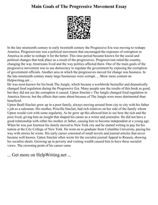 Main Goals of The Progressive Movement Essay
In the late nineteenth century to early twentieth century the Progressive Era was moving to reshape
America. Progressivism was a political movement that encouraged the exposure of corruption in
America in order to reshape it for the better. This time period became known for the social and
political changes that took place as a result of the progressives. Progressivism ruled the country,
changing the way Americans lived and the way politics affected them. One of the main goals of the
progressive movement was to use democracy to regulate the government by exposing the corruption
of government officials. Another area in which the progressives moved for change was business. In
the late nineteenth century many large businesses were corrupt, ... Show more content on
Helpwriting.net ...
He was most known for his book The Jungle, which became a worldwide bestseller and dramatically
changed food regulation during the Progressive Era. Many people saw the results of this book as good,
but they did not see the corruption it caused. Upton Sinclair s The Jungle changed food regulation in
America forever, but the effects that came about because of The Jungle were more detrimental than
beneficial.
Upton Beall Sinclair grew up in a poor family, always moving around from city to city with his father
s job as a salesman. His mother, Priscilla Sinclair, had rich relatives on her side of the family whom
Upton would visit with some regularity. As he grew up this allowed him to see how the rich and the
poor lived, giving him an insight that shaped his career as a writer and journalist. He did not have a
good relationship with either his mother or father, causing him to become independent at a young age.
When he was just fourteen his family moved to New York city and he started writing to pay for his
tuition at the City College of New York. He went on to graduate from Columbia University, paying his
way with stories he wrote. His early career consisted of small novels and journal articles that never
became well known. Upton Sinclair often wrote for the socialist journal Appeal to Reason, showing
his socialist ideals. Growing up in poverty and visiting wealth caused him to have these socialist
views. The crowning point of his career came
... Get more on HelpWriting.net ...
 