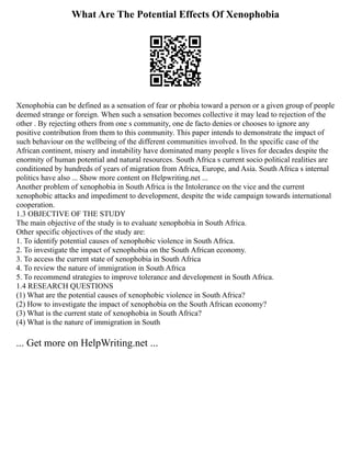 What Are The Potential Effects Of Xenophobia
Xenophobia can be defined as a sensation of fear or phobia toward a person or a given group of people
deemed strange or foreign. When such a sensation becomes collective it may lead to rejection of the
other . By rejecting others from one s community, one de facto denies or chooses to ignore any
positive contribution from them to this community. This paper intends to demonstrate the impact of
such behaviour on the wellbeing of the different communities involved. In the specific case of the
African continent, misery and instability have dominated many people s lives for decades despite the
enormity of human potential and natural resources. South Africa s current socio political realities are
conditioned by hundreds of years of migration from Africa, Europe, and Asia. South Africa s internal
politics have also ... Show more content on Helpwriting.net ...
Another problem of xenophobia in South Africa is the Intolerance on the vice and the current
xenophobic attacks and impediment to development, despite the wide campaign towards international
cooperation.
1.3 OBJECTIVE OF THE STUDY
The main objective of the study is to evaluate xenophobia in South Africa.
Other specific objectives of the study are:
1. To identify potential causes of xenophobic violence in South Africa.
2. To investigate the impact of xenophobia on the South African economy.
3. To access the current state of xenophobia in South Africa
4. To review the nature of immigration in South Africa
5. To recommend strategies to improve tolerance and development in South Africa.
1.4 RESEARCH QUESTIONS
(1) What are the potential causes of xenophobic violence in South Africa?
(2) How to investigate the impact of xenophobia on the South African economy?
(3) What is the current state of xenophobia in South Africa?
(4) What is the nature of immigration in South
... Get more on HelpWriting.net ...
 
