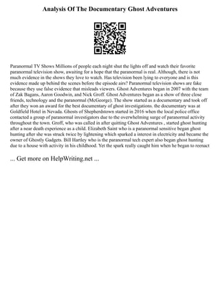 Analysis Of The Documentary Ghost Adventures
Paranormal TV Shows Millions of people each night shut the lights off and watch their favorite
paranormal television show, awaiting for a hope that the paranormal is real. Although, there is not
much evidence in the shows they love to watch. Has television been lying to everyone and is this
evidence made up behind the scenes before the episode airs? Paranormal television shows are fake
because they use false evidence that misleads viewers. Ghost Adventures began in 2007 with the team
of Zak Bagans, Aaron Goodwin, and Nick Groff. Ghost Adventures began as a show of three close
friends, technology and the paranormal (McGeorge). The show started as a documentary and took off
after they won an award for the best documentary of ghost investigations. the documentary was at
Goldfield Hotel in Nevada. Ghosts of Shepherdstown started in 2016 when the local police office
contacted a group of paranormal investigators due to the overwhelming surge of paranormal activity
throughout the town. Groff, who was called in after quitting Ghost Adventures , started ghost hunting
after a near death experience as a child. Elizabeth Saint who is a paranormal sensitive began ghost
hunting after she was struck twice by lightening which sparked a interest in electricity and became the
owner of Ghostly Gadgets. Bill Hartley who is the paranormal tech expert also began ghost hunting
due to a house with activity in his childhood. Yet the spark really caught him when he began to reenact
... Get more on HelpWriting.net ...
 