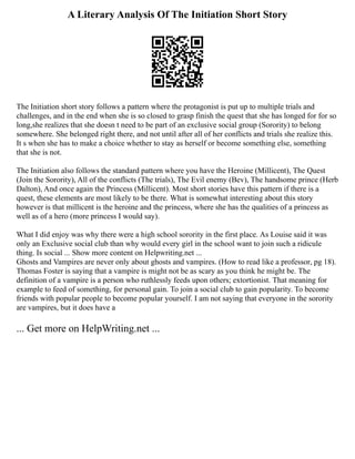 A Literary Analysis Of The Initiation Short Story
The Initiation short story follows a pattern where the protagonist is put up to multiple trials and
challenges, and in the end when she is so closed to grasp finish the quest that she has longed for for so
long,she realizes that she doesn t need to be part of an exclusive social group (Sorority) to belong
somewhere. She belonged right there, and not until after all of her conflicts and trials she realize this.
It s when she has to make a choice whether to stay as herself or become something else, something
that she is not.
The Initiation also follows the standard pattern where you have the Heroine (Millicent), The Quest
(Join the Sorority), All of the conflicts (The trials), The Evil enemy (Bev), The handsome prince (Herb
Dalton), And once again the Princess (Millicent). Most short stories have this pattern if there is a
quest, these elements are most likely to be there. What is somewhat interesting about this story
however is that millicent is the heroine and the princess, where she has the qualities of a princess as
well as of a hero (more princess I would say).
What I did enjoy was why there were a high school sorority in the first place. As Louise said it was
only an Exclusive social club than why would every girl in the school want to join such a ridicule
thing. Is social ... Show more content on Helpwriting.net ...
Ghosts and Vampires are never only about ghosts and vampires. (How to read like a professor, pg 18).
Thomas Foster is saying that a vampire is might not be as scary as you think he might be. The
definition of a vampire is a person who ruthlessly feeds upon others; extortionist. That meaning for
example to feed of something, for personal gain. To join a social club to gain popularity. To become
friends with popular people to become popular yourself. I am not saying that everyone in the sorority
are vampires, but it does have a
... Get more on HelpWriting.net ...
 