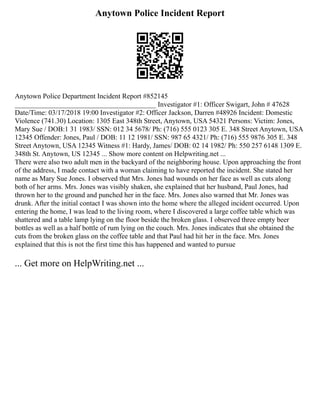 Anytown Police Incident Report
Anytown Police Department Incident Report #852145
________________________________________ Investigator #1: Officer Swigart, John # 47628
Date/Time: 03/17/2018 19:00 Investigator #2: Officer Jackson, Darren #48926 Incident: Domestic
Violence (741.30) Location: 1305 East 348th Street, Anytown, USA 54321 Persons: Victim: Jones,
Mary Sue / DOB:1 31 1983/ SSN: 012 34 5678/ Ph: (716) 555 0123 305 E. 348 Street Anytown, USA
12345 Offender: Jones, Paul / DOB: 11 12 1981/ SSN: 987 65 4321/ Ph: (716) 555 9876 305 E. 348
Street Anytown, USA 12345 Witness #1: Hardy, James/ DOB: 02 14 1982/ Ph: 550 257 6148 1309 E.
348th St. Anytown, US 12345 ... Show more content on Helpwriting.net ...
There were also two adult men in the backyard of the neighboring house. Upon approaching the front
of the address, I made contact with a woman claiming to have reported the incident. She stated her
name as Mary Sue Jones. I observed that Mrs. Jones had wounds on her face as well as cuts along
both of her arms. Mrs. Jones was visibly shaken, she explained that her husband, Paul Jones, had
thrown her to the ground and punched her in the face. Mrs. Jones also warned that Mr. Jones was
drunk. After the initial contact I was shown into the home where the alleged incident occurred. Upon
entering the home, I was lead to the living room, where I discovered a large coffee table which was
shattered and a table lamp lying on the floor beside the broken glass. I observed three empty beer
bottles as well as a half bottle of rum lying on the couch. Mrs. Jones indicates that she obtained the
cuts from the broken glass on the coffee table and that Paul had hit her in the face. Mrs. Jones
explained that this is not the first time this has happened and wanted to pursue
... Get more on HelpWriting.net ...
 