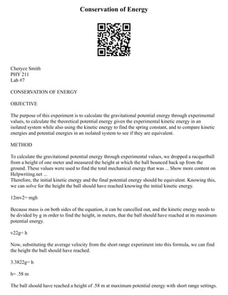 Conservation of Energy
Cheryce Smith
PHY 211
Lab #7
CONSERVATION OF ENERGY
OBJECTIVE
The purpose of this experiment is to calculate the gravitational potential energy through experimental
values, to calculate the theoretical potential energy given the experimental kinetic energy in an
isolated system while also using the kinetic energy to find the spring constant, and to compare kinetic
energies and potential energies in an isolated system to see if they are equivalent.
METHOD
To calculate the gravitational potential energy through experimental values, we dropped a racquetball
from a height of one meter and measured the height at which the ball bounced back up from the
ground. These values were used to find the total mechanical energy that was ... Show more content on
Helpwriting.net ...
Therefore, the initial kinetic energy and the final potential energy should be equivalent. Knowing this,
we can solve for the height the ball should have reached knowing the initial kinetic energy.
12mv2= mgh
Because mass is on both sides of the equation, it can be cancelled out, and the kinetic energy needs to
be divided by g in order to find the height, in meters, that the ball should have reached at its maximum
potential energy.
v22g= h
Now, substituting the average velocity from the short range experiment into this formula, we can find
the height the ball should have reached.
3.3822g= h
h= .58 m
The ball should have reached a height of .58 m at maximum potential energy with short range settings.
 