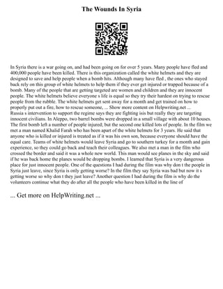 The Wounds In Syria
In Syria there is a war going on, and had been going on for over 5 years. Many people have fled and
400,000 people have been killed. There is this organization called the white helmets and they are
designed to save and help people when a bomb hits. Although many have fled , the ones who stayed
back rely on this group of white helmets to help them if they ever get injured or trapped because of a
bomb. Many of the people that are getting targeted are women and children and they are innocent
people. The white helmets believe everyone s life is equal so they try their hardest on trying to rescue
people from the rubble. The white helmets get sent away for a month and get trained on how to
properly put out a fire, how to rescue someone, ... Show more content on Helpwriting.net ...
Russia s intervention to support the regime says they are fighting isis but really they are targeting
innocent civilians. In Aleppo, two barrel bombs were dropped in a small village with about 10 houses.
The first bomb left a number of people injured; but the second one killed lots of people. In the film we
met a man named Khalid Farah who has been apart of the white helmets for 3 years. He said that
anyone who is killed or injured is treated as if it was his own son, because everyone should have the
equal care. Teams of white helmets would leave Syria and go to southern turkey for a month and gain
experience, so they could go back and teach their colleagues. We also met a man in the film who
crossed the border and said it was a whole new world. This man would see planes in the sky and said
if he was back home the planes would be dropping bombs. I learned that Syria is a very dangerous
place for just innocent people. One of the questions I had during the film was why don t the people in
Syria just leave, since Syria is only getting worse? In the film they say Syria was bad but now it s
getting worse so why don t they just leave? Another question I had during the film is why do the
volunteers continue what they do after all the people who have been killed in the line of
... Get more on HelpWriting.net ...
 