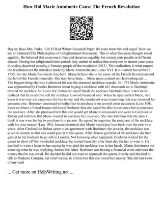 How Did Marie Antoinette Cause The French Revolution
Hayley Ross Mrs. Parks 1/24/15 Red Winter Research Paper We were born free and equal. Now we
are all chained (The Philosophies of Enlightenment Rousseau). This is what Rousseau thought about
equality. He believed that everyone is free and deserves equality but society puts people in different
classes. During the enlightened time period, they started to realize that everyone no matter your place
in society deserved equality ( Famous people of the revolution 2013). This realization is what caused
the revolution not the mistakes made by Marie Antoinette and Louis XVI. It all started November 2,
1755, the day Marie Antoinette was born. Many believe she is the cause of the French Revolution and
the fall of the French monarchy. She may have done ... Show more content on Helpwriting.net ...
The biggest thing she was victimized for was the diamond necklace scandal. In 1781 Marie Antoinette
was approached by Charles Boehmer about buying a necklace with 647 diamonds on it. Boehmer
created the necklace for Louis XV, before he could finish the necklace Boehmer died. Later on he
realized that he needed to sell the necklace to avoid financial ruin. When he approached Marie, she
knew it was way too expensive for her to buy and she would not wear something that was intended for
someone else. Boehmer continued to bother her to purchase it on several other occasions (Lotz 100).
Later on Marie s friend Jeanne informed Boehmer that she would be able to convince her to purchase
the necklace. After she promised him that she would get Marie to reconsider she went to Cardinal de
Rohan and told him that Marie wanted to purchase the necklace. She also told him that she didn t
think it was wise for her to purchase it in person. He agreed to negotiate the purchase of the necklace
with his own money (Lotz 104). Jeanne promised that Marie would pay him back over the next two
years. After Cardinal de Rohan came to an agreement with Boehmer, the jeweler, the necklace was
given to Jeanne so that she could give it to the queen. After Jeanne got hold of the necklace she then
gave it to her husband to go sell in London. Not knowing what happened, Boehmer waited for the
queen to show off his wonderful necklace, he waited feast day after feast day for her to wear it. He
decided to write a letter to her saying he was glad the necklace was in her hands. Marie Antoinette not
knowing what he was implying, burned the letter. Boehmer was having a financial crisis and need the
money that he was owed. He decided he did not want to approach the queen directly and decided to
talk to Madame Campan, her chief waiter, to inform her that she owed him money. She did not know
of any such
... Get more on HelpWriting.net ...
 