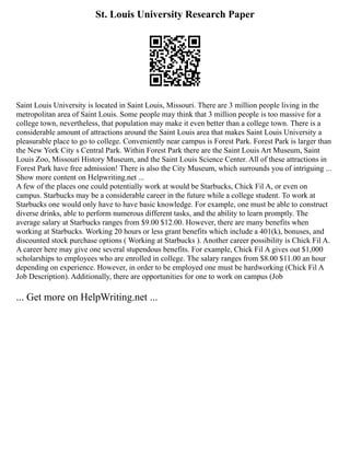 St. Louis University Research Paper
Saint Louis University is located in Saint Louis, Missouri. There are 3 million people living in the
metropolitan area of Saint Louis. Some people may think that 3 million people is too massive for a
college town, nevertheless, that population may make it even better than a college town. There is a
considerable amount of attractions around the Saint Louis area that makes Saint Louis University a
pleasurable place to go to college. Conveniently near campus is Forest Park. Forest Park is larger than
the New York City s Central Park. Within Forest Park there are the Saint Louis Art Museum, Saint
Louis Zoo, Missouri History Museum, and the Saint Louis Science Center. All of these attractions in
Forest Park have free admission! There is also the City Museum, which surrounds you of intriguing ...
Show more content on Helpwriting.net ...
A few of the places one could potentially work at would be Starbucks, Chick Fil A, or even on
campus. Starbucks may be a considerable career in the future while a college student. To work at
Starbucks one would only have to have basic knowledge. For example, one must be able to construct
diverse drinks, able to perform numerous different tasks, and the ability to learn promptly. The
average salary at Starbucks ranges from $9.00 $12.00. However, there are many benefits when
working at Starbucks. Working 20 hours or less grant benefits which include a 401(k), bonuses, and
discounted stock purchase options ( Working at Starbucks ). Another career possibility is Chick Fil A.
A career here may give one several stupendous benefits. For example, Chick Fil A gives out $1,000
scholarships to employees who are enrolled in college. The salary ranges from $8.00 $11.00 an hour
depending on experience. However, in order to be employed one must be hardworking (Chick Fil A
Job Description). Additionally, there are opportunities for one to work on campus (Job
... Get more on HelpWriting.net ...
 