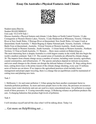 Essay On Australia s Physical Features And Climate
Student name:Zhen hu
Student ID:GEC00000A3
Unit code: VU21470 Task 1
Discuss Australia s Physical features and climate 1.Lake Batyo at North Control Victoria. 2.Lake
Corangamite at Western District Lakes, Victoria. 3.Lake Hindmorsh at Whinmera, Victoria. 4.Murray
River at New South Wales. 5.Warrego River at Queensland, New South Wales. 6.Cooper Creek at
Queensland, South Australia. 7. Marat Bogong at Alptne National park, Victoria, Australia . 8.Mount
Battle Frere at Queensland , Australia . 9.Great Victoria at Western Australia , South Australia .
10.Great Sandy at Western Australia , South Australia . 11.Great Sandy at Western Australia , Northern
Territory 12.Tiran at South Australia. 13. Western ... Show more content on Helpwriting.net ...
The most interesting facts is despite Australia is a sixth largest country in the world, But also begin the
world s smallest continent. Task 2 25. The coastal areas of Australia are affected by climate change.
26. The impacts from climate change across a number of sectors, including water security, agriculture,
coastal communities, and infrastructure. 27. The species and places depend on intricate ecosystems,
and even small changes to the climate can disrupt the delicate balance of nature. 28. Stop cutting down
trees, cutting down trees is the prime reason of the climate change shocking, every year 33 millions
acres of forests are cut down. If we improve the agricultural practices witch includes forest
management and proper paper recycling, there is a change that an equilibrium could be maintained of
cutting trees and planting new trees.
Task 3
1. Melbourne 2. Air and water pollution 3. Urban sprang has been another counterpart factor to
Australia pollution problems. As more and more people move to the cities, the pressures on resources
increase more water electricity and cars are used in a more concentrated areas. Air pollution is a major
result of these pressures. 4. 1) using renewable energy. 2) Reducing reliance on pollution products like
cars. 3) charging Industries that produce high levels of pollution.
Task 4
I will introduce myself and tell the class what I will be talking about. Today I m
... Get more on HelpWriting.net ...
 