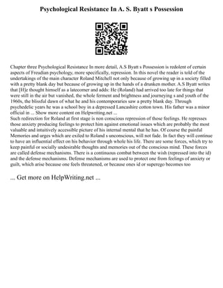 Psychological Resistance In A. S. Byatt s Possession
Chapter three Psychological Resistance In more detail, A.S Byatt s Possession is redolent of certain
aspects of Freudian psychology, more specifically, repression. In this novel the reader is told of the
undertakings of the main character Roland Mitchell not only because of growing up in a society filled
with a pretty blank day but because of growing up in the hands of a drunken mother. A.S Byatt writes
that [H]e thought himself as a latecomer and adds: He (Roland) had arrived too late for things that
were still in the air but vanished, the whole ferment and brightness and journeying s and youth of the
1960s, the blissful dawn of what he and his contemporaries saw a pretty blank day. Through
psychedelic years he was a school boy in a depressed Lancashire cotton town. His father was a minor
official in ... Show more content on Helpwriting.net ...
Such redirection for Roland at first stage is non conscious repression of those feelings. He represses
those anxiety producing feelings to protect him against emotional issues which are probably the most
valuable and intuitively accessible picture of his internal mental that he has. Of course the painful
Memories and urges which are exiled to Roland s unconscious, will not fade. In fact they will continue
to have an influential effect on his behavior through whole his life. There are some forces, which try to
keep painful or socially undesirable thoughts and memories out of the conscious mind. These forces
are called defense mechanisms. There is a continuous combat between the wish (repressed into the id)
and the defense mechanisms. Defense mechanisms are used to protect one from feelings of anxiety or
guilt, which arise because one feels threatened, or because ones id or superego becomes too
... Get more on HelpWriting.net ...
 