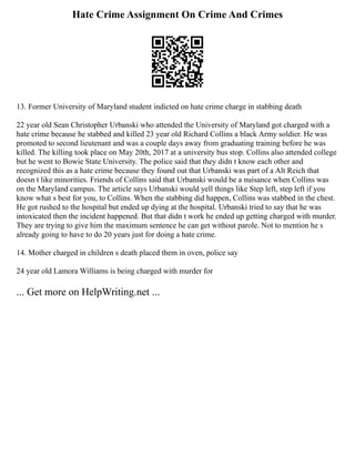 Hate Crime Assignment On Crime And Crimes
13. Former University of Maryland student indicted on hate crime charge in stabbing death
22 year old Sean Christopher Urbanski who attended the University of Maryland got charged with a
hate crime because he stabbed and killed 23 year old Richard Collins a black Army soldier. He was
promoted to second lieutenant and was a couple days away from graduating training before he was
killed. The killing took place on May 20th, 2017 at a university bus stop. Collins also attended college
but he went to Bowie State University. The police said that they didn t know each other and
recognized this as a hate crime because they found out that Urbanski was part of a Alt Reich that
doesn t like minorities. Friends of Collins said that Urbanski would be a nuisance when Collins was
on the Maryland campus. The article says Urbanski would yell things like Step left, step left if you
know what s best for you, to Collins. When the stabbing did happen, Collins was stabbed in the chest.
He got rushed to the hospital but ended up dying at the hospital. Urbanski tried to say that he was
intoxicated then the incident happened. But that didn t work he ended up getting charged with murder.
They are trying to give him the maximum sentence he can get without parole. Not to mention he s
already going to have to do 20 years just for doing a hate crime.
14. Mother charged in children s death placed them in oven, police say
24 year old Lamora Williams is being charged with murder for
... Get more on HelpWriting.net ...
 