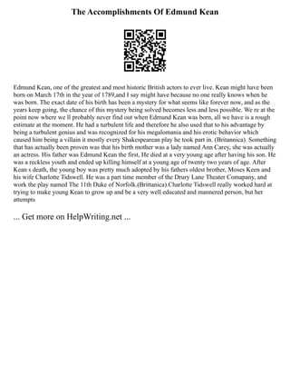 The Accomplishments Of Edmund Kean
Edmund Kean, one of the greatest and most historic British actors to ever live. Kean might have been
born on March 17th in the year of 1789,and I say might have because no one really knows when he
was born. The exact date of his birth has been a mystery for what seems like forever now, and as the
years keep going, the chance of this mystery being solved becomes less and less possible. We re at the
point now where we ll probably never find out when Edmund Kean was born, all we have is a rough
estimate at the moment. He had a turbulent life and therefore he also used that to his advantage by
being a turbulent genius and was recognized for his megalomania and his erotic behavior which
caused him being a villain it mostly every Shakespearean play he took part in. (Britannica). Something
that has actually been proven was that his birth mother was a lady named Ann Carey, she was actually
an actress. His father was Edmund Kean the first, He died at a very young age after having his son. He
was a reckless youth and ended up killing himself at a young age of twenty two years of age. After
Kean s death, the young boy was pretty much adopted by his fathers oldest brother, Moses Keen and
his wife Charlotte Tidswell. He was a part time member of the Drury Lane Theater Comapany, and
work the play named The 11th Duke of Norfolk.(Brittanica).Charlotte Tidswell really worked hard at
trying to make young Kean to grow up and be a very well educated and mannered person, but her
attempts
... Get more on HelpWriting.net ...
 