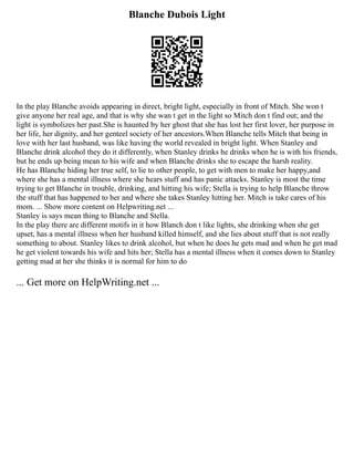 Blanche Dubois Light
In the play Blanche avoids appearing in direct, bright light, especially in front of Mitch. She won t
give anyone her real age, and that is why she wan t get in the light so Mitch don t find out; and the
light is symbolizes her past.She is haunted by her ghost that she has lost her first lover, her purpose in
her life, her dignity, and her genteel society of her ancestors.When Blanche tells Mitch that being in
love with her last husband, was like having the world revealed in bright light. When Stanley and
Blanche drink alcohol they do it differently, when Stanley drinks he drinks when he is with his friends,
but he ends up being mean to his wife and when Blanche drinks she to escape the harsh reality.
He has Blanche hiding her true self, to lie to other people, to get with men to make her happy,and
where she has a mental illness where she hears stuff and has panic attacks. Stanley is most the time
trying to get Blanche in trouble, drinking, and hitting his wife; Stella is trying to help Blanche throw
the stuff that has happened to her and where she takes Stanley hitting her. Mitch is take cares of his
mom. ... Show more content on Helpwriting.net ...
Stanley is says mean thing to Blanche and Stella.
In the play there are different motifs in it how Blanch don t like lights, she drinking when she get
upset, has a mental illness when her husband killed himself, and she lies about stuff that is not really
something to about. Stanley likes to drink alcohol, but when he does he gets mad and when he get mad
he get violent towards his wife and hits her; Stella has a mental illness when it comes down to Stanley
getting mad at her she thinks it is normal for him to do
... Get more on HelpWriting.net ...
 