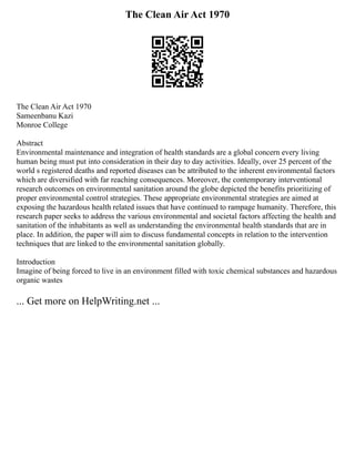 The Clean Air Act 1970
The Clean Air Act 1970
Sameenbanu Kazi
Monroe College
Abstract
Environmental maintenance and integration of health standards are a global concern every living
human being must put into consideration in their day to day activities. Ideally, over 25 percent of the
world s registered deaths and reported diseases can be attributed to the inherent environmental factors
which are diversified with far reaching consequences. Moreover, the contemporary interventional
research outcomes on environmental sanitation around the globe depicted the benefits prioritizing of
proper environmental control strategies. These appropriate environmental strategies are aimed at
exposing the hazardous health related issues that have continued to rampage humanity. Therefore, this
research paper seeks to address the various environmental and societal factors affecting the health and
sanitation of the inhabitants as well as understanding the environmental health standards that are in
place. In addition, the paper will aim to discuss fundamental concepts in relation to the intervention
techniques that are linked to the environmental sanitation globally.
Introduction
Imagine of being forced to live in an environment filled with toxic chemical substances and hazardous
organic wastes
... Get more on HelpWriting.net ...
 