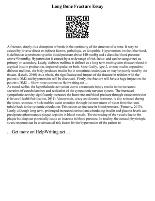 Long Bone Fracture Essay
A fracture, simply, is a disruption or break in the continuity of the structure of a bone. It may be
caused by diverse direct or indirect factors, pathologic, or idiopathic. Hypertension, on the other hand,
is defined as a persistent systolic blood pressure above 140 mmHg and a diastolic blood pressure
above 90 mmHg. Hypertension is caused by a wide range of risk factor, and can be categorized as
primary or secondary. Lastly, diabetes mellitus is defined as a long term multisystem disease related to
atypical insulin production, impaired uptake, or both. Specifically, type 2, or non insulin dependent
diabetes mellitus, the body produces insulin but it sometimes inadequate or may be poorly used by the
tissues. (Lewis, 2010) As a whole, the significance and impact of the fracture in relation with the
patient s DM2 and hypertension will be discussed. Firstly, the fracture will have a huge impact on the
patient s DM2 ... Show more content on Helpwriting.net ...
As stated earlier, the hypothalamic activation due to a traumatic injury results in the increased
secretion of catecholamines and activation of the sympathetic nervous system. The increased
sympathetic activity significantly increases the heart rate and blood pressure through vasoconstriction
(Harvard Health Publication, 2011). Vasopressin, a key antidiuretic hormone, is also released during
the stress response, which enables water retention through the movement of water from the renal
tubule back to the systemic circulation. This causes an increase in blood pressure. (Finnerty, 2013).
Lastly, although long term, prolonged increased cortisol and circulating insulin and glucose levels can
precipitate atheromatous plaque deposits in blood vessels. The narrowing of the vessels due to the
plaque buildup can potentially cause an increase in blood pressure. In totality, the natural physiologic
stress response can be a substantial risk factor for the hypertension of the patient to
... Get more on HelpWriting.net ...
 