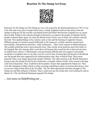 Reaction To The Stamp Act Essay
Reactions To The Stamp Act The Stamp act was a law passed by the British parliament in 1765. It was
a law that said every piece of paper had to have a stamp. England would use the money from the
stamps to help pay for the recently concluded French and Indian War because England was in a great
deal of debt. People in the colonies thought of themselves as equal to the people in England, but the
people in Britain didn t agree. So when the British tried to force a tax on them, the colonists realized
the truth. This sparked things in the colonies such as riots and the burning of supporters houses.
Different groups of colonists reacted differently to the stamp act; wealthy colonists reacted more
nonviolently, with petitions and letters, while commoners ... Show more content on Helpwriting.net ...
The wealthy politicians took a more peaceful route. They mostly wrote petitions and wrote letters to
the England. But, this strategy didn t work that well because they would do this in their private time,
so nobody knew about it. Unfortunately, rich government officials that were against it personally
would have to publicly have to say they were for it out of fear of losing their job because if the British
saw the people that were supposed to be enforcing these rules, they would be fired. These more
peaceful routes were largely ignored by people in Britain. The other reaction to the British Parliament
trying to pass the Stamp Act has by the commoners, or people without wealth. They reacted with large
scale riots and protests. They would burn down people s houses that supported the Stamp Act. They
even did a hanging in effigy (which is when you hang something in place of a person that doesn t exist
or you can t hang at that time) to the Tax Man . The Tax Man represented what they thought of The
Stamp Act and their defiance of Britain. These violent acts got the results they were looking for and on
March 18, 1766, the British Parliament repealed The Stamp
... Get more on HelpWriting.net ...
 