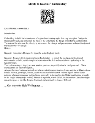 Motifs In Kashmiri Embroidery
KASHMIRI EMBROIDERY
Introduction:
Embroidery in India includes dozens of regional embroidery styles that vary by region. Designs in
Indian embroidery are formed on the basis of the texture and the design of the fabric and the stitch.
The dot and the alternate dot, the circle, the square, the triangle and permutations and combinations of
these constitute the design
History:
Kashmiri Embroidery Designs: As beautiful as the Kashmir itself.
Kashmiri design, with its traditional name Kashidakari , is one of the most popular traditional
embroideries in India, which has global reputation alike. It is as beautiful and captivating as the
Kashmir itself.
This craftsmanship is hugely seen on woolen garments, especially shawls, cardigans and ... Show
more content on Helpwriting.net ...
Abstract forms of birds and animals are also seen in the recent designs. Lions, rabbits, wild cats, deers,
horses, bulbuls, partridges, herons, ducks etc are most represented. Human figures appear in the
patterns whenever requested by the clients, especially in themes like the Shikargah (hunting ground)
or the Jangal tarah (jungle scenes). Jamwar is a pattern, which covers the entire shawl. Jalidar designs
are Arabesques or net like designs. Khatraash pattern involves lines of different
... Get more on HelpWriting.net ...
 