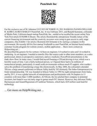Punchtab Inc
For the exclusive use of M. Johnston 9 812 033 OCTOBER 19, 2011 RAMANA NANDA WILLIAM
R. KERR LAUREN BARLEY PunchTab, Inc. It was February 2011, and Ranjith Kumaran, cofounder
of Menlo Park, California based startup PunchTab, Inc., smiled as he recalled the recent online New
York Post article $150,000 A Dream. The article illustrated the entrepreneur friendly nature of the
current financing environment and the creativity investors were using to gain access to early stage
companies. (See Exhibit 1 for article.) Kumaran felt fortunate to be starting a company in this
environment. He recently left his first startup YouSendIt to start PunchTab, an Internet based turnkey
customer loyalty program for website owners, mobile application ... Show more content on
Helpwriting.net ...
He described the genesis for his venture: I d been an engineer; I d worked in sales and I d worked in
marketing. As an engineer, I needed to transfer files like source code to other team members; as a sales
professional, demos to prospective customers; and as a marketer, PowerPoint presentations to the
trade show floor. In many cases, I would find myself burning a CD and driving it over, which was a
horrible waste of time. I am a fairly technical person, so I figured there had to be millions of
nontechnical people, particularly in small work environments without much IT support, who couldn t
solve this problem of transferring a large file electronically. In May 2004, the cofounders attended
TiEcon, a large annual conference in Silicon Valley held by TiE (formerly The Indus Entrepreneurs) to
foster entrepreneurship. TiE was founded in Silicon Valley in 1992 by eight entrepreneurs from India,
and by 2011, it was a global network of entrepreneurs and professionals with 54 chapters in 13
countries with more than 13,000 members. At TiEcon, the trio pitched their company to potential
investors, but found it was too early stage to garner much VC interest. However, they did meet Venky
Harinarayan and Anand Rajaraman of Cambrian Ventures, which had a $25 million seed fund for
technology
... Get more on HelpWriting.net ...
 