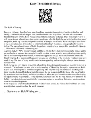 Essay The Spirit of Ecstasy
The Spirit of Ecstasy
For over 100 years there has been a car brand that leaves the impression of quality, reliability, and
luxury. This brand is Rolls Royce. The combination of Fred Royce and Charles Rolls created the
brand in the early 1900 s. Rolls Royce is targeted at a particular audience. Their branding however is
still impacting on all audiences; just certain people can afford it. Rolls Royce is idolized in the eyes of
the public, from rap videos to mega millionaires. When you can afford a Rolls Royce you have made
it big in societies eyes. Why is this so important in branding? It creates a strategic plan for them to
follow. The strong brand image of Rolls Royce has evolved to have memorable, meaningful, likeable,
... Show more content on Helpwriting.net ...
A global study by MPG Media Contacts and Havas Media shows that more meaningful brands lead to
greater business success. A meaningful brand is one that people perceive as contributing to our quality
of life and wellbeing in other words, it makes us happier. (CITE)))) Rolls Royce shows luxury and
high living life. It is meaningful because when you can afford one of the products, you know you have
made it big. The idea of being a millionaire is very appealing and meaningful, along with the famous
suicide doors.
Rolls Royce is a very likable brand. It is a brand that doesn t require the audience member to own it to
admire it. The audience can also gain an understanding of likeability through its representation. Rolls
Royce uses branding that is aesthetically pleasing. The way that they have executed this has given
them benefits. Being able to have likability makes the car more desirable for those who can afford it.
By standers admire the beauty and the reputation, so when one purchases the car they are also buying
its reputation and exquisiteness. There are many luxurious cars, but the way Rolls Royce enhances its
liability by using stories such as the John Lennon campaign as something that makes a statement and
attracts the everyday person.
Rolls Royce has a very transferable brand. It is known all around the world. However there are some
countries that cannot translate the word, however
... Get more on HelpWriting.net ...
 