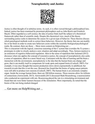Neuroplasticity and Justice
Justice is often thought of in nebulous terms. As such, it is often viewed through a philosophical lens.
Indeed, justice has been examined by prominent philosophers such as John Rawls and Friedrich
Hayek. Often regarded as a soft science, the idea of justice finds itself the subject of a theoretical
framework rather than of scientific study. Despite this theoretical view, much of the theory
surrounding justice seeks to determine the causes for a given type of behavior. These theories discuss
which penological methods work to correct these behaviors. However, the theory that one can modify
his or her brain in order to create new behaviors exists within the scientific biological/psychological
realm. By contrast, there are those ... Show more content on Helpwriting.net ...
This is concurrent with the logical, conscious reasoning of the C system that overrides the X system s
prototypes in order to closely analyze a new situation and adapt accordingly. Thus, fairness (justice) is
an extension of cognitive behavioral regulation. Akin to the sense of reparation that Jackman (2012)
discusses when one applies the concept of restorative justice, the concept of neuroplasticity also seeks
a sense of reparation, albeit in a more literal way. Consistent with the idea of learning and the brain s
interaction with the environment, neuroplasticity is the idea that the human brain can change and
grow, that it can modify itself to compensate for weak spots and expand limits (Cockrell, 2007). For
example, it was once thought that neuron production slows down exponentially in adulthood, but
research reveals that this is not the case. Research has found that the brains of aging cancer patients
were still able to produce new neurons (Cockrell, 2007). The human brain is an extremely complex
organ. Inside the average human brain, there are 200 billion neurons. These neurons allow for trillions
of connections (Arrowsmith, 2013). Arrowsmith (2013) discussed Mark Rosenshwag, a neuroscientist
who conducted an experiment with rats. Rosenswag placed the rats in a stimulating environment and
found that rats were better learners because of the stimulation. More importantly, he noted that the
brains of the rats being studied changed
... Get more on HelpWriting.net ...
 