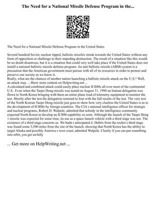 The Need for a National Missile Defense Program in the...
The Need for a National Missile Defense Program in the United States
Several hundred Soviet, nuclear tipped, ballistic missiles streak towards the United States without any
form of opposition or challenge to their impeding destruction. The result of a situation like this would
be no doubt disastrous, but it is a situation that could very well take place if the United States does not
install a national ballistic missile defense program. An anti ballistic missile (ABM) system is a
precaution that the American government must pursue with all of its resources in order to protect and
preserve our society as we know it.
Really, what are the chances of another nation launching a ballistic missile attack on the U.S.? Well,
an attack may ... Show more content on Helpwriting.net ...
A calculated and combined attack could easily place nuclear ICBMs all over most of the continental
U.S.. Even when the Taepo Dong missile was tested on August 31, 1998 an Iranian delegation was
flown to North Korea bringing with them an entire plane load of telemetry equipment to monitor the
test. Shortly after the test the delegation returned to Iran with the full results of the test. The very test
of the North Korean Taepo Dong missile just goes to show how very clueless the United States is as to
the development of ICBMs by foreign countries. The CIA s national intelligence officer for strategic
and nuclear programs, Robert D. Walpole, admitted that nobody in the intelligence community
expected North Korea to develop an ICBM capability so soon. Although the launch of the Taepo Dong
1 missile was expected for some time, its use as a space launch vehicle with a third stage was not. The
existence of a third stage concerns us. We hadn t anticipated it. Debris from the rocket s third stage
was found some 3,500 miles from the site of the launch, showing that North Korea has the ability to
target Alaska and possibly America s west coast, admitted Walpole. Clearly if you can put something
into orbit, you get awfully
... Get more on HelpWriting.net ...
 