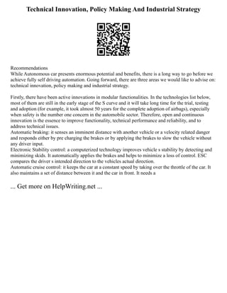 Technical Innovation, Policy Making And Industrial Strategy
Recommendations
While Autonomous car presents enormous potential and benefits, there is a long way to go before we
achieve fully self driving automation. Going forward, there are three areas we would like to advise on:
technical innovation, policy making and industrial strategy.
Firstly, there have been active innovations in modular functionalities. In the technologies list below,
most of them are still in the early stage of the S curve and it will take long time for the trial, testing
and adoption (for example, it took almost 50 years for the complete adoption of airbags), especially
when safety is the number one concern in the automobile sector. Therefore, open and continuous
innovation is the essence to improve functionality, technical performance and reliability, and to
address technical issues.
Automatic braking: it senses an imminent distance with another vehicle or a velocity related danger
and responds either by pre charging the brakes or by applying the brakes to slow the vehicle without
any driver input.
Electronic Stability control: a computerized technology improves vehicle s stability by detecting and
minimizing skids. It automatically applies the brakes and helps to minimize a loss of control. ESC
compares the driver s intended direction to the vehicles actual direction.
Automatic cruise control: it keeps the car at a constant speed by taking over the throttle of the car. It
also maintains a set of distance between it and the car in front. It needs a
... Get more on HelpWriting.net ...
 
