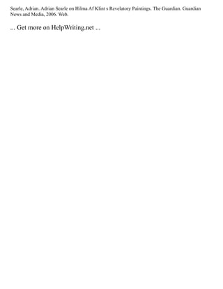 Searle, Adrian. Adrian Searle on Hilma Af Klint s Revelatory Paintings. The Guardian. Guardian
News and Media, 2006. Web.
... Get more on HelpWriting.net ...
 