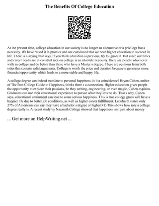 The Benefits Of College Education
At the present time, college education in our society is no longer an alternative or a privilege but a
necessity. We have raised it in practice and are convinced that we need higher education to succeed in
life. There is a saying that says, If you think education is precious, try to ignore it. But since our times
and career needs are in constant motion college is an absolute necessity.There are people who never
walk in college and do better than those who have a Master s degree. There are opinions from both
sides that contain valid arguments. College is worth the price and duration because it generates more
financial opportunity which leads to a more stable and happy life.
A college degree can indeed translate to personal happiness, is it a coincidence? Bryan Cohen, author
of The Post College Guide to Happiness, thinks there s a connection. Higher education gives people
the opportunity to explore their passions, be they writing, engineering, or even magic, Cohen explains.
Graduates can use their educational experience to pursue what they love to do. That s why, Cohen
says, educational attainment can lead to some serious happiness. This is true college grads will have a
happier life due to better job conditions, as well as higher career fulfillment. Leonhardt stated only
27% of Americans can say they have a bachelor s degree or higher(41) This shows how rare a college
degree really is. A recent study by Nazareth College showed that happiness isn t just about money
... Get more on HelpWriting.net ...
 