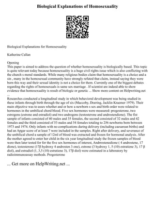 Biological Explanations of Homosexuality
Biological Explanations for Homosexuality
Katherine Callan
Opening
This paper is aimed to address the question of whether homosexuality is biologically based. This topic
is quite relevant today because homosexuality is a huge civil rights issue which is also conflicting with
the church s moral standards. While many religious bodies claim that homosexuality is a choice and a
sin , many in the homosexual community have strongly refuted that claim, instead saying they were
born this way and their sexual identity is not a choice for them. Currently one of the biggest debates
regarding the rights of homosexuals is same sex marriage . If scientist are indeed able to show
evidence that homosexuality is result of biologic or genetic ... Show more content on Helpwriting.net
...
Researches conducted a longitudinal study in which behavioral development was being studied in
these infants through birth through the age of six (Maccoby, Doering, Jacklin Kraemer 1979). Their
main objective was to asses whether and or how a newborn s sex and birth order were related to
hormones in the umbilical chord blood. Five sex hormones were measured: progesterone, two
estrogens (estrone and estradiol) and two androgens (testosterone and androstendione). The fist
sample of infants consisted of 40 males and 35 females, the second consisted of 32 males and 42
females and the third consisted of 53 males and 54 females totaling to 256 newborns born between
1973 and 1974. Only infants with no complications during delivery (including caesarean births) and
had an Apgar score of at least 7 were included in the samples. Right after delivery, and severance of
the umbilical chord a sample of 12ml of blood was extracted and frozen for hormonal analysis. After
the mother agreed to enter her child in the six year longitudinal study the frozen samples of blood
were then later tested for for the five sex hormones of interest, Andrrostenedione ( 4 androstene, 17
dione), testosterone (17β hydroxy 4 androsten 3 one), estrone (3 hydroxy 1, 5 (10) estratiene 3), 17 β
diol), and estradiol (1, 3,5 (10) estratiene 3), 17β diol) were estimated in a laboratory by
radioimmunoassay methods. Progesterone
... Get more on HelpWriting.net ...
 