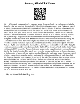 Summary Of AinT I A Woman
Ain t I A Woman is a speech given by a woman named Sojourner Truth. Her real name was Isabella
Baumfree. She was born into slavery in 1797. Her childhood was spent on a New York estate owned
by a Dutch American named Colonel Johannes Hardenbergh. She experienced the miseries of being
sold and mistreated. Around 1815, she fell in love wih a fellow slave named Robert, but Robert s
master forced them apart. Then, she was forced to marry a slave named Thomas and they had five
children. After her master failed to keep his promise to free her in 1827, Isabella ran away. Isabella
was experiencing a religious conversion before she became an itinerant preacher and decided to
change her name to Sojourner Truth. She became involved in the antislavery movement, and by the
1850s she was involved in the woman s rights movement as well. She became one of the most
powerful advocates for human rights in the nineteenth century. She delivered this speech at the 1851
Women s Rights Convention held in Akron, Ohio. After that, she continued to speak out for the rights
of African Americans and women during and after the Civil War. Sojourner Truth died in Battle Creek,
Michigan, in 1883. In Ain t I a Woman , Sojourner speaks on the inequalities that women and blacks
faced at that time in America. This speech has a powerful message and became so famous afterwards.
In the beginning of her speech, she used the word children to her audiences. Maybe Sojourner wanted
to build a connection between her and her audiences. By calling them children , it made them feels
like they were listening to their mother. In her speech she said, That man over there says that women
need to be helped into carriages, and lifted over ditches, and to have the best place everywhere.
Nobody ever helps me into carriages, or over mud puddles, or gives me any best place! And ain t I a
woman? Look at me! Look at my arm! I have ploughed and planted, and gathered into barns, and no
man could head me! And ain t I a woman? I could work as much and eat as much as a man when I
could get it and bear the lash as well! And ain t I a woman? She wanted to say that she, as a woman,
can do as much work as man. Man did
... Get more on HelpWriting.net ...
 